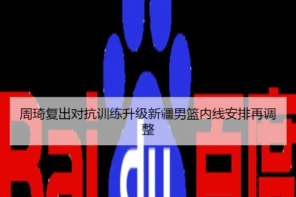 周琦复出对抗训练升级新疆男篮内线安排再调整
