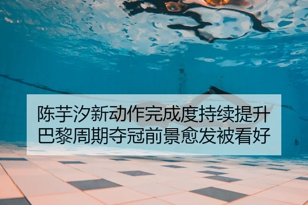 陈芋汐新动作完成度持续提升 巴黎周期夺冠前景愈发被看好