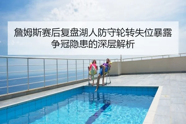 詹姆斯赛后复盘湖人防守轮转失位暴露争冠隐患的深层解析