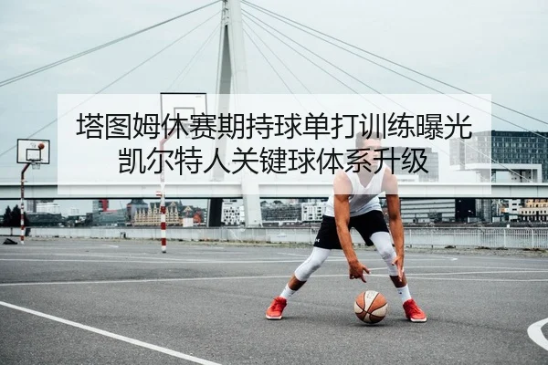 塔图姆休赛期持球单打训练曝光 凯尔特人关键球体系升级
