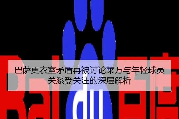 巴萨更衣室矛盾再被讨论莱万与年轻球员关系受关注的深层解析