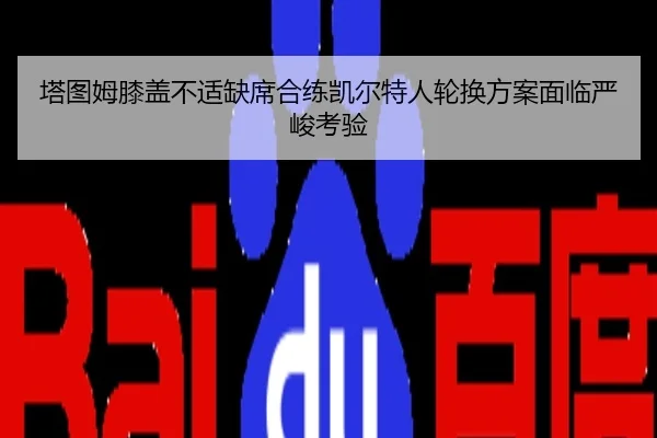 塔图姆膝盖不适缺席合练凯尔特人轮换方案面临严峻考验