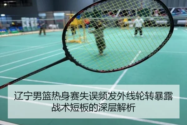 辽宁男篮热身赛失误频发外线轮转暴露战术短板的深层解析