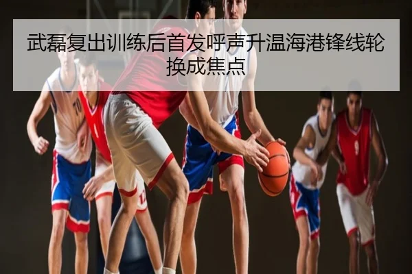 武磊复出训练后首发呼声升温海港锋线轮换成焦点