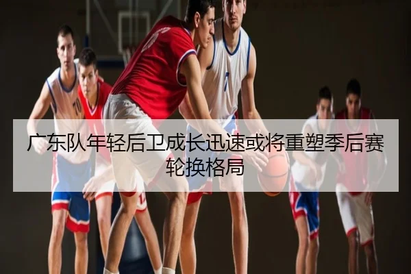 广东队年轻后卫成长迅速或将重塑季后赛轮换格局