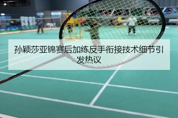 孙颖莎亚锦赛后加练反手衔接技术细节引发热议