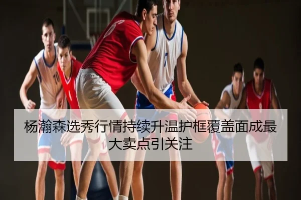 杨瀚森选秀行情持续升温护框覆盖面成最大卖点引关注